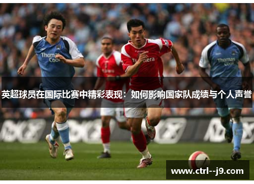 英超球员在国际比赛中精彩表现：如何影响国家队成绩与个人声誉