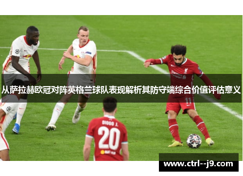 从萨拉赫欧冠对阵英格兰球队表现解析其防守端综合价值评估意义