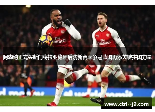 阿森纳正式买断门将拉亚稳固后防新赛季争冠蓝图再添关键拼图力量 阿森纳正式买断门将拉亚稳固后防新赛季争冠蓝图再添关键拼图力量