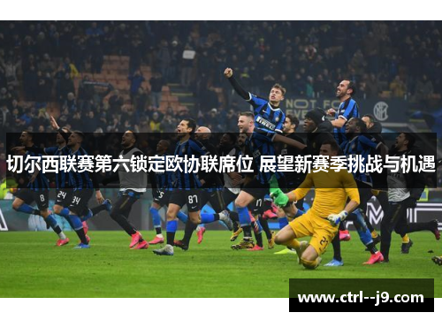 切尔西联赛第六锁定欧协联席位 展望新赛季挑战与机遇