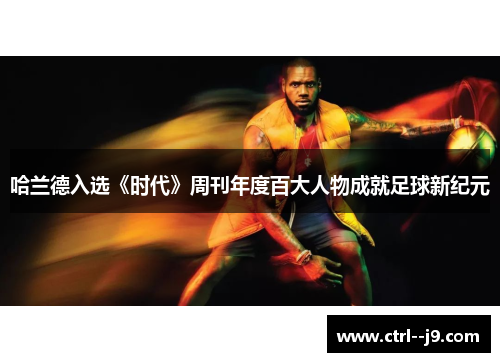 哈兰德入选《时代》周刊年度百大人物成就足球新纪元 哈兰德入选《时代》周刊年度百大人物成就足球新纪元