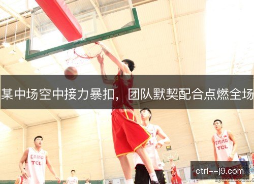 某中场空中接力暴扣,团队默契配合点燃全场 某中场空中接力暴扣,团队默契配合点燃全场